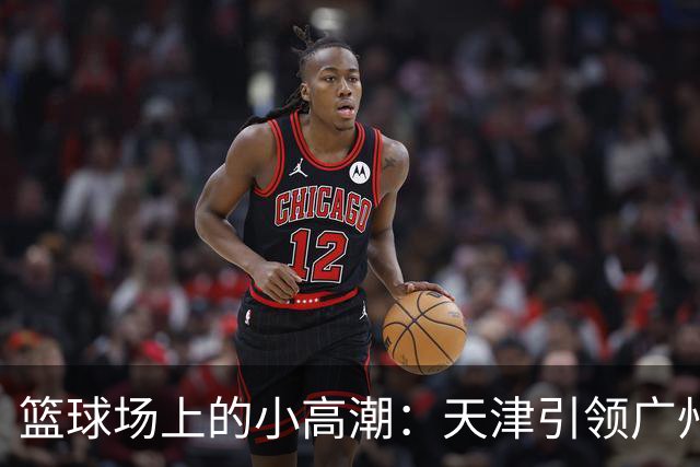 篮球场上的小高潮：天津引领广州的半场小博弈