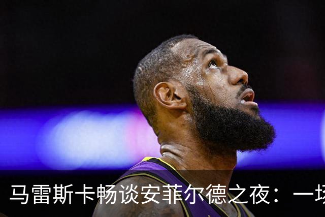 马雷斯卡畅谈安菲尔德之夜：一场精神盛宴，球迷如歌